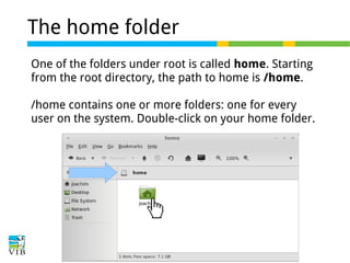 The home folder
One of the folders under root is called home. Starting
from the root directory, the path to home is /home.
/home contains one or more folders: one for every
user on the system. Double-click on your home folder.

 