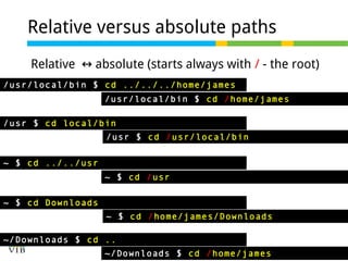 Relative versus absolute paths
Relative ↔ absolute (starts always with / - the root)
/usr/local/bin $ cd ../../../home/james
/usr/local/bin $ cd /home/james
/usr $ cd local/bin
/usr $ cd /usr/local/bin
~ $ cd ../../usr
~ $ cd /usr
~ $ cd Downloads
~ $ cd /home/james/Downloads
~/Downloads $ cd ..
~/Downloads $ cd /home/james

 