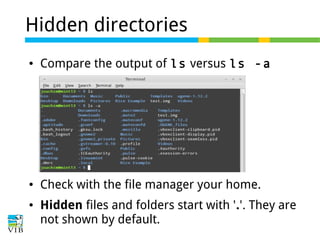 Hidden directories
●

Compare the output of ls versus ls -a

●

Check with the file manager your home.

●

Hidden files and folders start with '.'. They are
not shown by default.

 