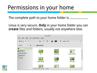 Permissions in your home
The complete path to your home folder is …..................
Linux is very secure. Only in your home folder you can
create files and folders, usually not anywhere else.

 