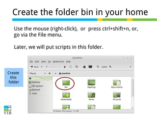 Create the folder bin in your home
Use the mouse (right-click), or press ctrl+shift+n, or,
go via the File menu.
Later, we will put scripts in this folder.

Create
this
folder

 