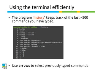 Using the terminal efficiently




The program 'history' keeps track of the last ~500
commands you have typed.

Use arrows to select previously typed commands

 