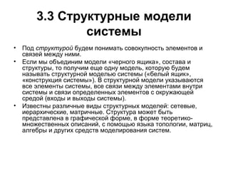3.3 Структурные модели
системы
•

Под структурой будем понимать совокупность элементов и
связей между ними.
• Если мы объединим модели «черного ящика», состава и
структуры, то получим еще одну модель, которую будем
называть структурной моделью системы («белый ящик»,
«конструкция системы»). В структурной модели указываются
все элементы системы, все связи между элементами внутри
системы и связи определенных элементов с окружающей
средой (входы и выходы системы).
• Известны различные виды структурных моделей: сетевые,
иерархические, матричные. Структура может быть
представлена в графической форме, в форме теоретикомножественных описаний, с помощью языка топологии, матриц,
алгебры и других средств моделирования систем.

 