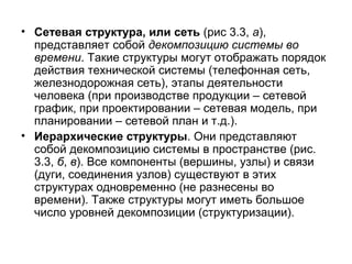 • Сетевая структура, или сеть (рис 3.3, а),
представляет собой декомпозицию системы во
времени. Такие структуры могут отображать порядок
действия технической системы (телефонная сеть,
железнодорожная сеть), этапы деятельности
человека (при производстве продукции – сетевой
график, при проектировании – сетевая модель, при
планировании – сетевой план и т.д.).
• Иерархические структуры. Они представляют
собой декомпозицию системы в пространстве (рис.
3.3, б, в). Все компоненты (вершины, узлы) и связи
(дуги, соединения узлов) существуют в этих
структурах одновременно (не разнесены во
времени). Также структуры могут иметь большое
число уровней декомпозиции (структуризации).

 