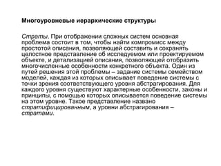 Многоуровневые иерархические структуры
Страты. При отображении сложных систем основная
проблема состоит в том, чтобы найти компромисс между
простотой описания, позволяющей составить и сохранять
целостное представление об исследуемом или проектируемом
объекте, и детализацией описания, позволяющей отобразить
многочисленные особенности конкретного объекта. Один из
путей решения этой проблемы – задание системы семейством
моделей, каждая из которых описывает поведение системы с
точки зрения соответствующего уровня абстрагирования. Для
каждого уровня существуют характерные особенности, законы и
принципы, с помощью которых описывается поведение системы
на этом уровне. Такое представление названо
стратифицированным, а уровни абстрагирования –
стратами.

 