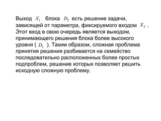 Выход X1 блока D2 есть решение задачи,
зависящей от параметра, фиксируемого входом X 2 .
Этот вход в свою очередь является выходом,
принимающего решения блока более высокого
уровня ( D3 ). Таким образом, сложная проблема
принятия решения разбивается на семейство
последовательно расположенных более простых
подпроблем, решение которых позволяет решить
исходную сложную проблему.

 