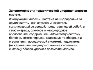 Закономерности иерархической упорядоченности
систем.
Коммуникативность. Система не изолирована от
других систем, она связана множеством
коммуникаций со средой, представляющей собой, в
свою очередь, сложное и неоднородное
образование, содержащее надсистему (систему
более высокого порядка, задающую требования и
ограничения исследуемой системе), подсистемы
(нижележащие, подведомственные системы) и
систему одного уровня с рассматриваемой.

 