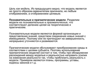 Цель как модель. Из предыдущего видно, что модель является
не просто образом-заменителем оригинала, не любым
отображением, а отображением целевым.
Познавательные и прагматические модели. Разделим
модели на познавательные и прагматические, что
соответствуют делению целей на теоретические и
практические.
Познавательные модели являются формой организации и
представления знаний, средством соединения новых знаний с
имеющимися. Поэтому они не претендуют на завершенность,
непрерывно уточняются и развиваются.
Прагматические модели обслуживают преобразование среды в
соответствии с целями субъекта. Поэтому использование
прагматических моделей состоит в том, чтобы при обнаружении
расхождений между моделью и реальностью направить усилия
на изменения реальности так, чтобы приблизить реальность к
модели. Примером являются планы, программы, уставы,
кодексы законов и т.д.

 