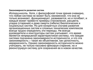 Закономерности развития систем.

Историчность. Хотя, с философской точки зрения очевидно,
что любая система не может быть неизменной, что она не
только возникает, функционирует, развивается, но и погибает, и
каждый может привести примеры становления, расцвета,
упадка (старения) и даже смерти (гибели) биологических и
социальных систем. Но для конкретных случаев развития
организационных систем и сложных технических комплексов
всегда трудно определить эти периоды. Не всегда
руководители и конструкторы систем учитывают, что время
является непрерывной характеристикой системы, что каждая
система подчинена закономерности историчности, и что эта
закономерность – такая же объективная, как целостность,
иерархичность. Однако закономерность историчности можно
учитывать, не только пассивно фиксируя старение, но и
реконструируя систему для сохранения ее в новом качестве.

 