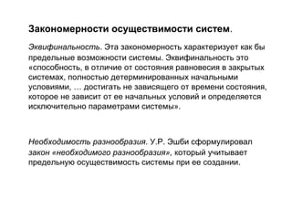 Закономерности осуществимости систем.
Эквифинальность. Эта закономерность характеризует как бы
предельные возможности системы. Эквифинальность это
«способность, в отличие от состояния равновесия в закрытых
системах, полностью детерминированных начальными
условиями, … достигать не зависящего от времени состояния,
которое не зависит от ее начальных условий и определяется
исключительно параметрами системы».

Необходимость разнообразия. У.Р. Эшби сформулировал
закон «необходимого разнообразия», который учитывает
предельную осуществимость системы при ее создании.

 