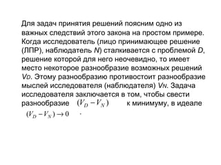 Для задач принятия решений поясним одно из
важных следствий этого закона на простом примере.
Когда исследователь (лицо принимающее решение
(ЛПР), наблюдатель N) сталкивается с проблемой D,
решение которой для него неочевидно, то имеет
место некоторое разнообразие возможных решений
VD. Этому разнообразию противостоит разнообразие
мыслей исследователя (наблюдателя) VN. Задача
исследователя заключается в том, чтобы свести
разнообразие (VD − VN )
к минимуму, в идеале
(VD − VN ) → 0 .

 