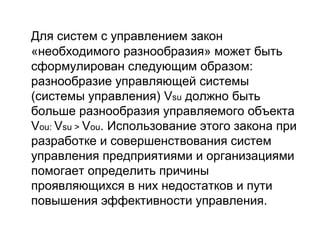Для систем с управлением закон
«необходимого разнообразия» может быть
сформулирован следующим образом:
разнообразие управляющей системы
(системы управления) Vsu должно быть
больше разнообразия управляемого объекта
Vou: Vsu > Vou. Использование этого закона при
разработке и совершенствования систем
управления предприятиями и организациями
помогает определить причины
проявляющихся в них недостатков и пути
повышения эффективности управления.

 