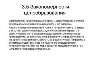 3.5 Закономерности
целеобразования
Зависимость представления о цели и формулировки цели от
стадии познания объекта (процесса) и от времени.
Анализ определений понятия «цель» позволяет сделать вывод
о том, что, формулируя цель, нужно стремиться отразить в
формулировке или в способе представления цели основное
противоречие: ее активную роль в познании, управлении и в то
же время необходимость сделать ее реалистичной, направить с
ее помощью деятельность на получение определенного
полезного результата. По мере развития представления о нем
цель может переформулироваться.

 