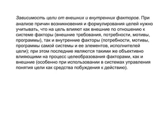 Зависимость цели от внешних и внутренних факторов. При
анализе причин возникновения и формулирования целей нужно
учитывать, что на цель влияют как внешние по отношению к
системе факторы (внешние требования, потребности, мотивы,
программы), так и внутренние факторы (потребности, мотивы,
программы самой системы и ее элементов, исполнителей
цели); при этом последние являются такими же объективно
влияющими на процесс целеобразования факторами, как и
внешние (особенно при использовании в системах управления
понятия цели как средства побуждения к действию).

 