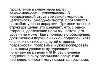 Проявление в структуре целей
закономерности целостности. В
иерархической структуре закономерность
целостности (эмерджентности) проявляется
на любом уровне иерархии. Применительно к
структуре целей это означает, что, с одной
стороны, достижение цели вышестоящего
уровня не может быть полностью обеспечено
достижением подчиненных ей подцелей, хотя
и зависит от них, а с другой стороны,
потребности, программы нужно исследовать
на каждом уровне структуризации, и
получаемые разными ЛПР расчленения
подцелей в силу различного раскрытия
неопределенности могут оказаться разными.

 
