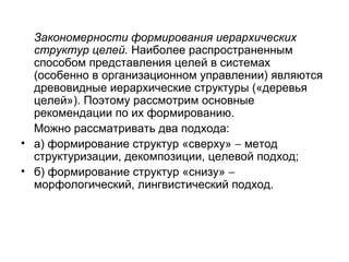Закономерности формирования иерархических
структур целей. Наиболее распространенным
способом представления целей в системах
(особенно в организационном управлении) являются
древовидные иерархические структуры («деревья
целей»). Поэтому рассмотрим основные
рекомендации по их формированию.
Можно рассматривать два подхода:
• а) формирование структур «сверху» − метод
структуризации, декомпозиции, целевой подход;
• б) формирование структур «снизу» −
морфологический, лингвистический подход.

 