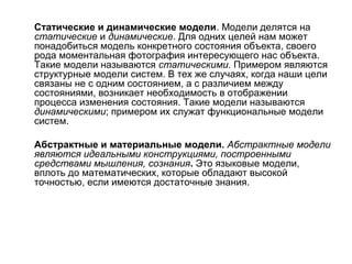 Статические и динамические модели. Модели делятся на
статические и динамические. Для одних целей нам может
понадобиться модель конкретного состояния объекта, своего
рода моментальная фотография интересующего нас объекта.
Такие модели называются статическими. Примером являются
структурные модели систем. В тех же случаях, когда наши цели
связаны не с одним состоянием, а с различием между
состояниями, возникает необходимость в отображении
процесса изменения состояния. Такие модели называются
динамическими; примером их служат функциональные модели
систем.
Абстрактные и материальные модели. Абстрактные модели
являются идеальными конструкциями, построенными
средствами мышления, сознания. Это языковые модели,
вплоть до математических, которые обладают высокой
точностью, если имеются достаточные знания.

 
