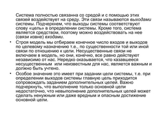 Система полностью связанна со средой и с помощью этих
связей воздействует на среду. Эти связи называются выходами
системы. Подчеркнем, что выходы системы соответствуют
слову «цель» в определении системы. Кроме того, система
является средством, поэтому можно воздействовать на нее
(связи извне) входами.
• Строя модель мы отбираем конечное число входов и выходов
по целевому назначению т.е., по существенности той или иной
связи по отношению к цели. Несущественные связи не
включаем в модель, но они, конечно, все равно действуют
независимо от нас. Нередко оказывается, что казавшееся
несущественным или неизвестным для нас, является важным и
должно быть учтено.
• Особое значение это имеет при задании цели системы, т.е. при
определении выходов системы главную цель приходится
сопровождать заданием дополнительных целей. Важно
подчеркнуть, что выполнение только основной цели
недостаточно, что невыполнение дополнительных целей может
сделать ненужным или даже вредным и опасным достижение
основной цели.

 