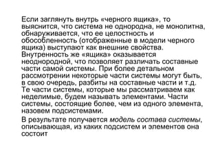 Если заглянуть внутрь «черного ящика», то
выяснится, что система не однородна, не монолитна,
обнаруживается, что ее целостность и
обособленность (отображенные в модели черного
ящика) выступают как внешние свойства.
Внутренность же «ящика» оказывается
неоднородной, что позволяет различать составные
части самой системы. При более детальном
рассмотрении некоторые части системы могут быть,
в свою очередь, разбиты на составные части и т.д.
Те части системы, которые мы рассматриваем как
неделимые, будем называть элементами. Части
системы, состоящие более, чем из одного элемента,
назовем подсистемами.
В результате получается модель состава системы,
описывающая, из каких подсистем и элементов она
состоит

 