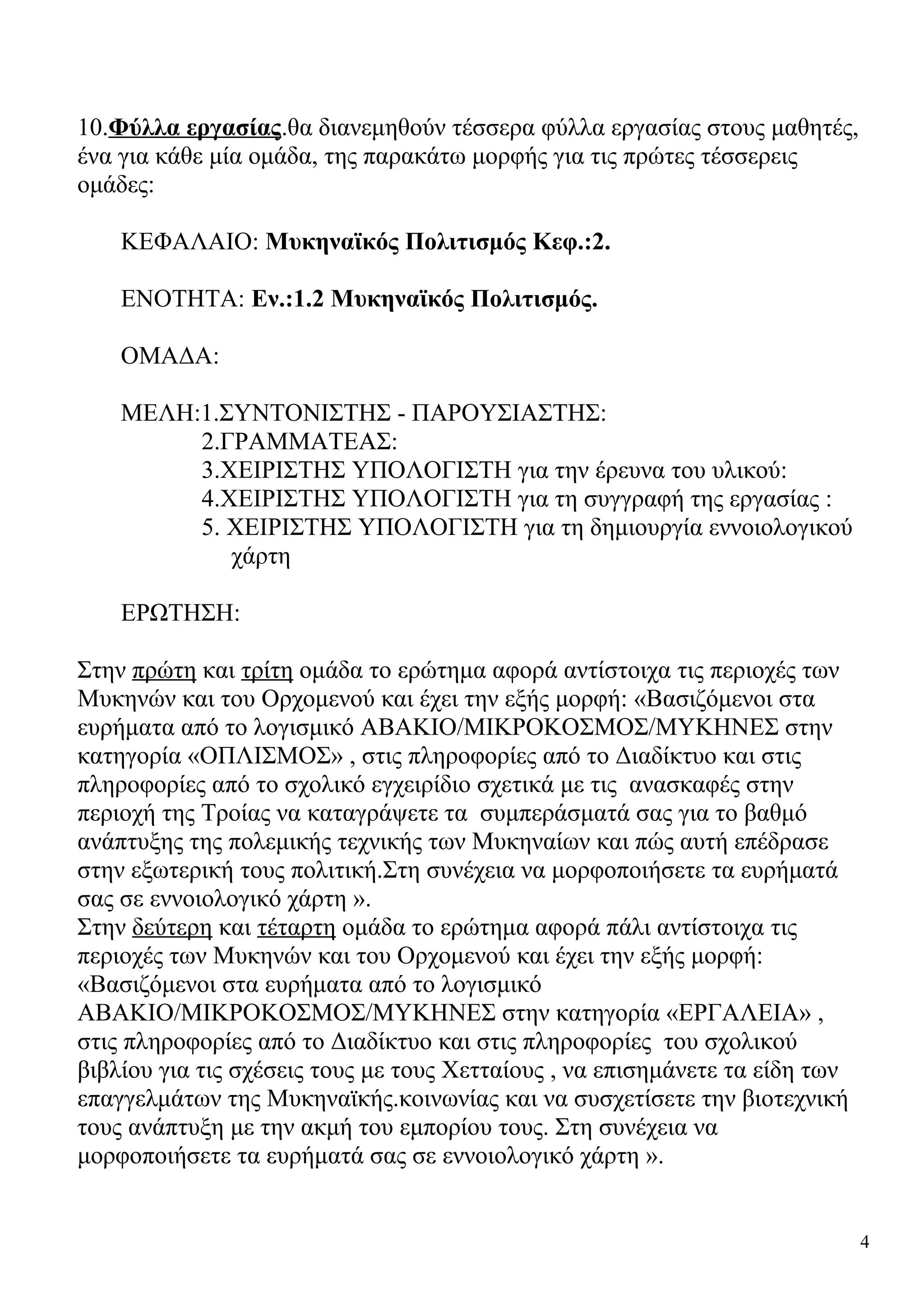 10.Φύλλα εργασίας.θα διανεμηθούν τέσσερα φύλλα εργασίας στους μαθητές,
ένα για κάθε μία ομάδα, της παρακάτω μορφής για τις πρώτες τέσσερεις
ομάδες:
ΚΕΦΑΛΑΙΟ: Μυκηναϊκός Πολιτισμός Κεφ.:2.
ΕΝΟΤΗΤΑ: Εν.:1.2 Μυκηναϊκός Πολιτισμός.
ΟΜΑΔΑ:
ΜΕΛΗ:1.ΣΥΝΤΟΝΙΣΤΗΣ - ΠΑΡΟΥΣΙΑΣΤΗΣ:
2.ΓΡΑΜΜΑΤΕΑΣ:
3.ΧΕΙΡΙΣΤΗΣ ΥΠΟΛΟΓΙΣΤΗ για την έρευνα του υλικού:
4.ΧΕΙΡΙΣΤΗΣ ΥΠΟΛΟΓΙΣΤΗ για τη συγγραφή της εργασίας :
5. ΧΕΙΡΙΣΤΗΣ ΥΠΟΛΟΓΙΣΤΗ για τη δημιουργία εννοιολογικού
χάρτη
ΕΡΩΤΗΣΗ:
Στην πρώτη και τρίτη ομάδα το ερώτημα αφορά αντίστοιχα τις περιοχές των
Μυκηνών και του Ορχομενού και έχει την εξής μορφή: «Βασιζόμενοι στα
ευρήματα από το λογισμικό ΑΒΑΚΙΟ/ΜΙΚΡΟΚΟΣΜΟΣ/ΜΥΚΗΝΕΣ στην
κατηγορία «ΟΠΛΙΣΜΟΣ» , στις πληροφορίες από το Διαδίκτυο και στις
πληροφορίες από το σχολικό εγχειρίδιο σχετικά με τις ανασκαφές στην
περιοχή της Τροίας να καταγράψετε τα συμπεράσματά σας για το βαθμό
ανάπτυξης της πολεμικής τεχνικής των Μυκηναίων και πώς αυτή επέδρασε
στην εξωτερική τους πολιτική.Στη συνέχεια να μορφοποιήσετε τα ευρήματά
σας σε εννοιολογικό χάρτη ».
Στην δεύτερη και τέταρτη ομάδα το ερώτημα αφορά πάλι αντίστοιχα τις
περιοχές των Μυκηνών και του Ορχομενού και έχει την εξής μορφή:
«Βασιζόμενοι στα ευρήματα από το λογισμικό
ΑΒΑΚΙΟ/ΜΙΚΡΟΚΟΣΜΟΣ/ΜΥΚΗΝΕΣ στην κατηγορία «ΕΡΓΑΛΕΙΑ» ,
στις πληροφορίες από το Διαδίκτυο και στις πληροφορίες του σχολικού
βιβλίου για τις σχέσεις τους με τους Χετταίους , να επισημάνετε τα είδη των
επαγγελμάτων της Μυκηναϊκής.κοινωνίας και να συσχετίσετε την βιοτεχνική
τους ανάπτυξη με την ακμή του εμπορίου τους. Στη συνέχεια να
μορφοποιήσετε τα ευρήματά σας σε εννοιολογικό χάρτη ».

4

 