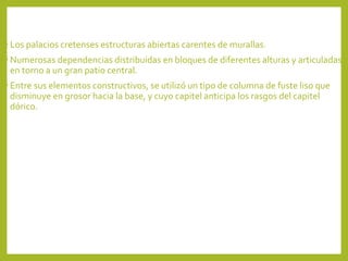 • Los palacios cretenses estructuras abiertas carentes de murallas.
• Numerosas dependencias distribuidas en bloques de diferentes alturas y articuladas

en torno a un gran patio central.

• Entre sus elementos constructivos, se utilizó un tipo de columna de fuste liso que

disminuye en grosor hacia la base, y cuyo capitel anticipa los rasgos del capitel
dórico.

 
