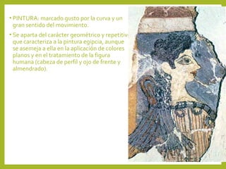 • PINTURA: marcado gusto por la curva y un

gran sentido del movimiento.

• Se aparta del carácter geométrico y repetitivo

que caracteriza a la pintura egipcia, aunque
se asemeja a ella en la aplicación de colores
planos y en el tratamiento de la figura
humana (cabeza de perfil y ojo de frente y
almendrado).

 