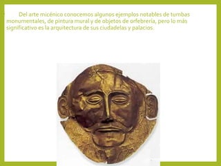 •

Del arte micénico conocemos algunos ejemplos notables de tumbas
monumentales, de pintura mural y de objetos de orfebrería, pero lo más
significativo es la arquitectura de sus ciudadelas y palacios.

 