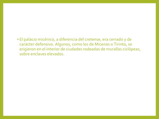 • El palacio micénico, a diferencia del cretense, era cerrado y de

carácter defensivo. Algunos, como los de Micenas o Tirinto, se
erigieron en el interior de ciudades rodeadas de murallas ciclópeas,
sobre enclaves elevados.

 