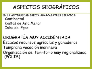 ASPECTOS GEOGRÁFICOS
EN LA ANTIGÜEDAD GRECIA ABARCABATRES ESPACIOS:

Continental
Costas de Asia Menor
Islas del Egeo

OROGRAFÍA MUY ACCIDENTADA
Escasos recursos agrícolas y ganaderos
Temprana vocación marinera
Organización del territorio muy regionalizada
(POLIS)

 