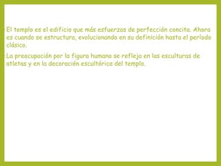 • El

templo es el edificio que más esfuerzos de perfección concita. Ahora
es cuando se estructura, evolucionando en su definición hasta el período
clásico.

• La

preocupación por la figura humana se refleja en las esculturas de
atletas y en la decoración escultórica del templo.

 