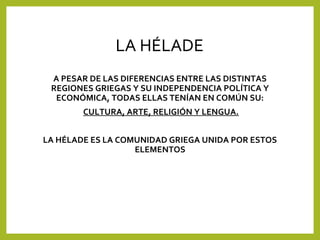 LA HÉLADE
A PESAR DE LAS DIFERENCIAS ENTRE LAS DISTINTAS
REGIONES GRIEGAS Y SU INDEPENDENCIA POLÍTICA Y
ECONÓMICA, TODAS ELLAS TENÍAN EN COMÚN SU:
CULTURA, ARTE, RELIGIÓN Y LENGUA.
LA HÉLADE ES LA COMUNIDAD GRIEGA UNIDA POR ESTOS
ELEMENTOS

 