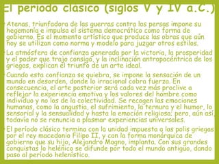 El período clásico (siglos V y IV a.C.)
• Atenas,

triunfadora de las guerras contra los persas impone su
hegemonía e impulsa el sistema democrático como forma de
gobierno. Es el momento artístico que produce las obras que aún
hoy se utilizan como norma y modelo para juzgar otros estilos.
• La atmósfera de confianza generada por la victoria, la prosperidad
y el poder que trajo consigo, y la inclinación antropocéntrica de los
griegos, explican el triunfo de un arte ideal.
• Cuando esta confianza se quiebra, se impone la sensación de un
mundo en desorden, donde lo irracional cobra fuerza. En
consecuencia, el arte posterior será cada vez más proclive a
reflejar la experiencia emotiva y los valores del hombre como
individuo y no los de la colectividad. Se recogen las emociones
humanas, como la angustia, el sufrimiento, la ternura y el humor, lo
sensorial y la sensualidad y hasta la emoción religiosa; pero, aún así,
todavía no se renuncia a plasmar experiencias universales.
• El período clásico termina con la unidad impuesta a las polis griegas
por el rey macedonio Filipo II, y con la forma monárquica de
gobierno que su hijo, Alejandro Magno, implanta. Con sus grandes
conquistas lo helénico se difunde por todo el mundo antiguo, dando
paso al período helenístico.

 