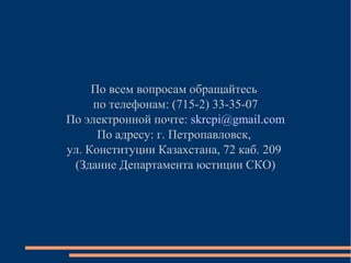 По всем вопросам обращайтесь
по телефонам: (715-2) 33-35-07
По электронной почте: skrcpi@gmail.com
По адресу: г. Петропавловск,
ул. Конституции Казахстана, 72 каб. 209
(Здание Департамента юстиции СКО)

 