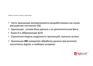 “Можно ли откатить commit? а в git’е можно”

• Часто&транзакции&воспринимаются&разработчиками&как&некое
расширение&синтаксиса&SQL
• Транзакции&:&основа&базы&данных&а&не&дополнительная&фича
• Буква&D&в&аббревиатуре&ACID
• Страничная&модель&шедуллинга&траназкций,&причины&успеха
• Транзакции&не&замедляют&обработку&данных&при&высоком
concurrency&degree,&а&наоборот&ускоряют

 