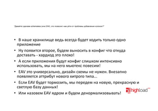 “Давайте сделаем schemaless (или EAV), это позволит нам уйти от проблемы добавления колонок?”

• В"наше"хранилище"ведь"всегда"будет"ходить"только"одно
приложение
• Ну"появится"второе,"будем"выносить"в"конфиг"что"откуда
доставать"?"хардкод"это"плохо!
• А"если"приложения"будут"конфиг"слишком"интенсивно
использовать,"мы"на"него"мьютекс"повесим!
• EAV"это"универсально,"дизайн"схемы"не"нужен."Внезапно
появляется"аттрибут"нового"хитрого"типа...
• Если"EAV"будет"тормозить,"мы"передем"на"новую,"прекрасную"и
светлую"базу"данных!
• Или"назовем"EAV"ядром"и"будем"денормализовывать!

 