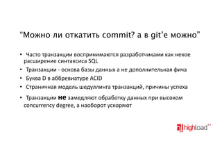 “Можно ли откатить commit? а в git’е можно”
• Часто&транзакции&воспринимаются&разработчиками&как&некое
расширение&синтаксиса&SQL
• Транзакции&:&основа&базы&данных&а&не&дополнительная&фича
• Буква&D&в&аббревиатуре&ACID
• Страничная&модель&шедуллинга&транзакций,&причины&успеха
• Транзакции&не&замедляют&обработку&данных&при&высоком
concurrency&degree,&а&наоборот&ускоряют

 
