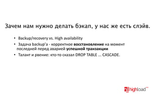 Зачем нам нужно делать бэкап, у нас же есть слэйв.
• Backup/recovery-vs.-High-availability• Задача-backup’а-<-корректное-восстановление-на-момент
последней-перед-аварией-успешной.транзакции
• Талант-и-рвение:-кто<то-сказал-DROP-TABLE-...-CASCADE.

 