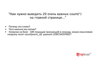 "Нам нужно выводить 20 очень важных count(*)
на главной странице..."
• Почему'это'плохо?
• Чего'именно'мы'хотим?
• Нагрузка'на'базе'9'10К'пишущих'транзакций'в'секунду,'какую'смысловую
нагрузку'несет'count(event_id)''равный'1298734297002?

 