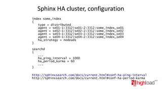 Sphinx HA cluster, configuration
index some_index
{
type = distributed
agent = se01-1:3312|se01-2:3312:some_index_se01
agent = se02-1:3312|se02-2:3312:some_index_se02
agent = se03-1:3312|se03-2:3312:some_index_se03
agent = se04-1:3312|se04-2:3312:some_index_se04
ha_strategy = nodeads
}
searchd
{
...
ha_ping_interval = 1000
ha_period_karma = 60
...
}
http://sphinxsearch.com/docs/current.html#conf-ha-ping-interval
http://sphinxsearch.com/docs/current.html#conf-ha-period-karma

 