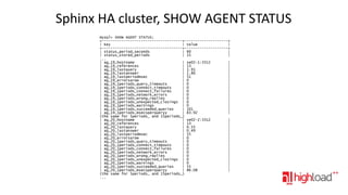 Sphinx HA cluster, SHOW AGENT STATUS
mysql> SHOW AGENT STATUS;
+-------------------------------------+--------------------+
| Key
| Value
|
+-------------------------------------+--------------------+
| status_period_seconds
| 60
|
| status_stored_periods
| 15
|
...
| ag_19_hostname
| se02-1:3312
|
| ag_19_references
| 13
|
| ag_19_lastquery
| 1.91
|
| ag_19_lastanswer
| 1.86
|
| ag_19_lastperiodmsec
| 51
|
| ag_19_errorsarow
| 0
|
| ag_19_1periods_query_timeouts
| 0
|
| ag_19_1periods_connect_timeouts
| 0
|
| ag_19_1periods_connect_failures
| 0
|
| ag_19_1periods_network_errors
| 0
|
| ag_19_1periods_wrong_replies
| 0
|
| ag_19_1periods_unexpected_closings | 0
|
| ag_19_1periods_warnings
| 0
|
| ag_19_1periods_succeeded_queries
| 101
|
| ag_19_1periods_msecsperqueryy
| 83.92
|
(the same for 5periods_ and 15periods_)
| ag_20_hostname
| se02-2:3312
|
| ag_20_references
| 13
|
| ag_20_lastquery
| 0.55
|
| ag_20_lastanswer
| 0.49
|
| ag_20_lastperiodmsec
| 55
|
| ag_20_errorsarow
| 0
|
| ag_20_1periods_query_timeouts
| 0
|
| ag_20_1periods_connect_timeouts
| 0
|
| ag_20_1periods_connect_failures
| 0
|
| ag_20_1periods_network_errors
| 0
|
| ag_20_1periods_wrong_replies
| 0
|
| ag_20_1periods_unexpected_closings | 0
|
| ag_20_1periods_warnings
| 0
|
| ag_20_1periods_succeeded_queries
| 55
|
| ag_20_1periods_msecsperqueryy
| 86.08
|
(the same for 5periods_ and 15periods_)
...

 