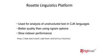 Rosette Linguistics Platform

●

Used for analysis of unstructured text in CJK languages

●

Better quality then using ngram options

●

Slow indexer performance

http://www.basistech.com/text-analytics/rosette/

 