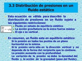 3.3 Distribución de presiones en un
fluido estático


Esta ecuación es válida para describir la
distribución de presiones en un fluido sujeto a
las siguientes restricciones:

dp
  g
dz






Fluido en estado de equilibrio estático
La acción gravitatoria es la única fuerza másica
El eje z es vertical .

En resumen, un fluido esta en equilibrio estático:







Si la presión en todos los puntos de un plano
horizontal es la misma.
Si la presión varía sólo en la dirección vertical y no
depende de la forma del recipiente que lo contiene.
La presión aumenta con la profundidad.
La variación de la presión se debe la densidad del
fluido y la acción de la gravedad (peso del fluido).

 