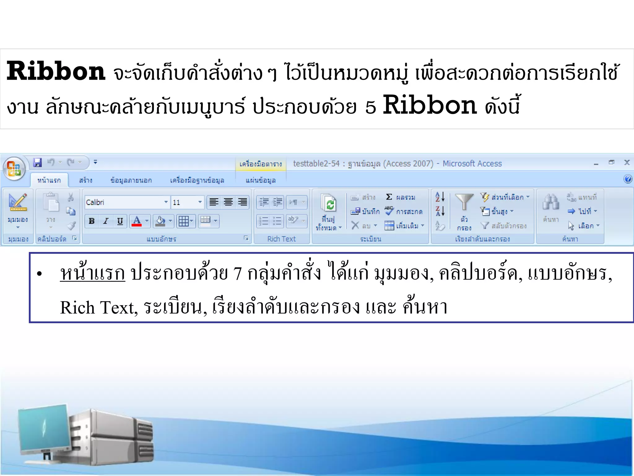 Ribbon จะจัดเก็บคาสังต่างๆ ไว้เป็ นหมวดหมู่ เพื่อสะดวกต่อการเรียกใช้
่
งาน ลักษณะคล้ายกับเมนูบาร์ ประกอบด้วย 5 Ribbon ดังนี้

• หน้าแรก ประกอบด้วย 7 กลุ่มคาสั่ง ได้แก่ มุมมอง, คลิปบอร์ด, แบบอักษร,
Rich Text, ระเบียน, เรี ยงลาดับและกรอง และ ค้นหา

 