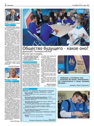 2 страница

4 ноября 2013 года. №3

Подбрасывайте
дрова в горящую печку
От и до
Виктор Аполлонов, заведующий отделом мощных лазеров
Института общей физики им.
А.М. Прохорова РАН
У ученого с мировым именем мы поинтересовались, не
перевелись ли в нашей стране мальчишки, которые любят
взрывать, экспериментировать,
выводить сложные формулы.
Оказывается, нет. Студента
Виктора Аполлонова, проживавшего в коммуналке, мучил
один вопрос, который он решил
разрешить практически. Поставил чайник на плиту, зажег
соседнюю конфорку, чтобы
проверить, зажжется ли та, что
под чайником или нет, и вышел.  «Зажглась!» - резюмировал
Виктор Викторович.
- Огромное множество задач
предстоит решать молодым,
огромный поток знаний расширяется невероятно. И сейчас многое зависит от склада ума, какие
сказки ребенку в детстве рассказывали, какие мамы, какие папы,
кто был флагманом   и авторитетом, какую музыку слушали.
Если Виагру, то, поверьте,  такие
дети не задают много вопросов».
Молодежи только нужно перехватить эстафету, у кого – примеров много, и в области квантовой электроники, и в области
лазерной физики: Прохоров,
Басов, Алферов. Начинать с нуля
– дороже.
- Когда вы в горящую печку
подбрасываете дрова –   нужно
меньше дров, - считает Виктор
Аполлонов.

Эльвира Печенева.

Фильтр знаний
День - NEXT

По словам Надежды Багдсарьян, доктора наук в области философии и культурологии
техники, знания - это то, чем
человек может пользоваться всю
жизнь. Тема ее лекции «История
Русской инженерии» в полной
мере демонстрирует роль знаний в
современном обществе, ведь, как
утверждает Надежда Гегамовна,
«инженерные новинки - локомотив
развития общества, они легко интегрируются в общество». Научный
прогресс неустанно балует нас
различными гаджетами и новыми
электронными устройствами, но
возникает вопрос, как выжить и
не сойти с ума от обилия такого
потока информации.
- Никакие новшества нельзя отнести только к хорошему и только
к плохому. Для молодых людей
внедрение гаджетов в жизнь за
счастье! Проблема заключается в
том, что сложно адаптироваться к
тем возможностям, которые дают
эти нововведения, нужны знания,
а их порой не хватает. Отсюда
могут возникнуть трудности восприятия новых реалий. Над этим
стоит задуматься. Не переживайте,
человеческий мозг не взорвется!
Ведь он способен фильтровать
информацию и не воспринимать те
сведения, которые ему не нужны.
Особым образом фильтруя
полученные знания, будущие интеллектуальные лидеры России
не заблудятся в море информации
и продолжат конструирование
нашего общества в направлении
движения вперед.

Ульяна Петрова.

Общество будущего – какое оно?
Думающее? Технократическое?
Истина где-то рядом…
Как цивилизация текста меняется на цивилизацию образов?
Потеря интереса к чтению –
данность или катастрофа?
Какие профессии можно назвать вымирающими?

Новые человеческие типы
Эти и множество других вопросов
были затронуты в лекции Александра
Прохорова, доцента кафедры управления Ярославского госуниверситета
им. П.Г. Демидова, автора книги
«Русская модель управления».
Лекция о том, как цивилизация
слова меняется на цивилизацию
визуальных образов, проводилась
2 ноября в секции «Общество будущего» и вызвала оживлённую дискуссию со стороны участников.
Россия – страна, в которой одну
из главных ролей занимает слово. На
то есть несколько причин: географическое положение, низкая плотность
населения и отсутствие хороших дорог. Поэтому устное общение играло
огромное значение во времена отсутствия письменности, не меньшее
значение оно играет в наши дни.
В эпоху СССР наша страна была
самой читающей в мире. Считается
даже, что русский язык способствует
развитию литературы за счёт своей
гибкости и мобильности. Этому

есть объяснение: практически
на каждое слово находится несколько синонимов.
В эпоху индустриализации
народы, обладающие богатым
языком, освоили индустриальную культуру быстрее, нежели
другие. Сейчас наступает новая
эпоха. Текст заменяется визуальными образами. На чтение
тратится всё меньше времени.
Библиотеки уходят в прошлое, на
замену им приходит Интернет.
Но есть ли причины для беспокойства? Ведь главное преимущество визуальных образов
– сжатость, мгновенное восприятие. Появление компьютеров и
планшетов только способствует
этому.
Визуализация – новая ступень
в развитии цивилизации слова.
Другое дело, чем наполнены
образы…
Словом, тема лекции плавно
перетекла в горячее обсуждение. Разговор продолжится
сегодня и завтра. И, конечно,
в будущем – ведь истина в этом
споре не найдена, она все еще
рядом…

Даша Котикова,

г. Глазов, Удмуртия,
пресс-студия «Авось-КА».

Бегунок

Каким ты видишь будущее страны?
Мария, Мошарова, Архангельская область, п. Хитова,
Хитовская СОШ:
- Надеюсь, наша страна станет демократичней, а люди более индивидуальными.
Кристина Виноградова, Иркутская область, г. Братск,
НОУ «Православная гимназия города Братска:
- Возможно, общество станет постиндустриальным, и будет зависеть
от электронных технологий.
Александра Загинайло, Воронежская область, МБОУ БГУ
«Борисоглетская гимназия»:
- К сожалению, люди стали хуже относится друг к другу, и в будущем
вряд ли что-то изменится, если мы сами этого не захотим.
Руслан Димов, Бурятия, Байкало-Хутора, БХСОШ:
- Думаю, что люди, перестанут употреблять наркотические препараты, табак и алкоголь.
Бальжина Дашижамсанова, Забайкальский край,
Агинская гимназия-интернат:
- Общество будущего станет более инновационным, развитым,
появятся понятия новых коммуникаций, позволяющих расширить
формы общения.
Ростислав Рузманов, Пермский край, г. Александровск,
СОШ№6:
- Будущее – это мы. По ходу разберемся!
Опрос провели

Екатерина Протасова и Валерия Февралева.

«Будущее, в котором нам
хотелось бы жить, невозможно.
Но стремиться к нему человек
должен.»
Аркадий и Борис Стругацкие.

 