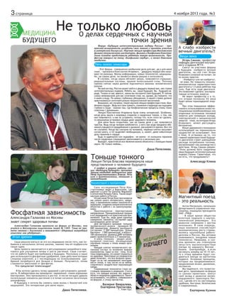 3 страница

4 ноября 2013 года. №3

Не только любовь
О делах сердечных с научной

точки зрения

Форум «Будущие интеллектуальные лидеры России» - прекрасная возможность углубить свои знания и принять участие
в интересной дискуссии. Научная лекция профессора Московского
физико-технического института, физика и биофизика Константина Алгадзе представила ребятам такую возможность. Профессор говорил на тему «Биофизика сердца», и начал довольно
необычно.

Пять ложек эликсира
- Этот форум – совершенно необычное дело для вас, да и для меня
тоже, - признался Константин Игоревич, - двадцать первый век называют по-разному. Веком информации, новых технологий, медицины.
Но, на самом деле, он является веком разума и интеллекта.
В случаях, когда наука обгоняет разум, появляются страшные,
разрушительные системы, оружие колоссальной силы. Поэтому
именно сейчас наука должна подчиняться законам человеческого
разума.
На мой взгляд, Россия может войти в двадцать первый век, как страна
интеллектуальных лидеров. Ребята, вы – наше будущее. Вы – будущее народа. Только от вас зависит, каким вы построите свое будущее. Я сейчас
скажу непривычное для вас сочетание слов, но, думаю, вы поймете, что
я имею в виду. По моему глубокому убеждению, в нашей стране должно
практиковаться интеллектуально-патриотическое воспитание.
Возможно, не случайно, темой научной лекции профессора стала «Биофизика сердца». Ведь все свои тревоги, сомнения и надежды мы ощущаем
глубоко в груди – именно там, где биофизические процессы очень тонко
сплетены с духовными.
Лекция Константина Игоревича была очень интересной. Особенно,
когда речь зашла о вихревых спиралях в сердечных тканях, о том, как
они появляются, и как их устранить, потому что, если этого не сделать,
то неминуема остановка сердца даже здорового человека.
Для меня было открытием, как на самом деле у нас появляются
чувства. Ведь когда человек влюбляется, у него при виде предмета обожания учащаются сердцебиение и дыхание, расширяются зрачки. Все это
не случайно. Когда мы смотрим на человека, нервные клетки посылают
сигнал мозгу, а тот выделяет необходимую, а, может, даже избыточную
дозу гормонов в сердце.
Будь то адреналин или эндорфин - не важно - от излишних гормонов
число сердечных сокращений увеличивается в несколько раз.
Выходит, практически все явления можно объяснить с помощью языка
науки. Не только любовь…

Даша Пепеляева.

Тоньше тонкого наше
Лекция Петра Власова перевернула
представление о человеке будущего

А слабо изобрести
вечный двигатель?!
Вещи века
Игорь Самхан, профессор
кафедры двигателей внутреннего сгорания ЯГТУ.

Смогут ли участники форума
в будущем изобрести вечный
двигатель, на сей счет Игорь
Исаакович иллюзий не питает, он
по жизни практик:
- Изобретут или не изобретут,
- не знаю. Но повысить техникоэкономические характеристики
двигателя в 1,5 раза ребятам под
силу. Еще есть куда двигаться.
Это позволяют сделать альтернативные источники энергии.
Не верит профессор и в то,
что вторая половина ХХ века
будет веком термоядерной энергии.
При этом повышение эффективного использования низко потенциальных возобновляемых или
вторичных источников тепловой
энергии для генерации холода,
электрической и механической
энергий – тема, на которую Игорь
Исаакович может рассуждать
бесконечно.
Юные дарования в понимании
используемой им терминологии
трудностей не испытывают. Они
в теме. И установку на то, что
главной характеристикой будущего двигателя станет уменьшение
расхода потребления топлива,
воспринимают как руководство к
действию. Игорь Самхан уверен:
«Этим должны быть озадачены
наши будущие интеллектуальные
лидеры страны. Гарантирую, что
им есть, что придумывать!»

Александр Клюка

2 ноября в рамках работы секции «Медицина будущего» прочитал
лекцию кандидат медицинских наук
Пётр Константинович Власов. Речь
шла о биотехнологии, геномике и
наномедицине.

Комментарий к пройденному

Фосфатная зависимость
Александра Галахова из Москвы
знает секрет здоровья почвы

Александра Галахова приехала на форум из Москвы, она
учится в Московском химическом лицее № 1303. Тема ее проекта связана с биологией и называется «Здоровый микробный
комплекс как удобрение».

Угол зрения
Саша решила взяться за это исследование после того, как побывала в нескольких летних школах, именно там ей подбросили
такую идею.
Цель проекта заключается в регулировании микробного комплекса для улучшения почвы и роста растений. Саша считает,
что ее работа будет востребована в будущем. Поскольку в наши
дни используются фосфатные удобрения, срок действия которых
слишком короткий, а с последующим их использованием удобрений потребуется все больше и больше. Получается, почва
становится зависимой от фосфатов.
Что предлагает Александра?
- Я бы хотела сделать почву здоровой и регулировать урожайность. В лаборатории мы проводили «заражение» семян хорошими
бактериями. Они приживались в ростке. А после посадки давали
питательные элементы растению и в почве изгоняли патогенную
микрофлору.
В будущем я хотела бы связать свою жизнь с биологией или
медициной. Это интересные для меня науки.

Даша Пепеляева.

Свои исследования Петр Константинович ведет в Барселоне, где
работает в Centr for Genomic Regulation
и Universitat Pompeu Fabra. Также ведет
научную работу в России.
Из рассказа Петра Константиновича
мы узнали много интересного, например, о применении новых технологий в
медицине, создании микроскопических
объектов и работе с их манипулированием.
Нанотехнология – перспективное
направление. Принципиальный прорыв
в исследованиях и их практическом применении. Еще бы, ведь даже единица
измерения, нанометр, составляет одну
миллиардную долю метра!
Для наглядного примера: толщина
человеческого волоса - примерно 80
000 нанометров. Диаметр эритроцита
составляет 2 500 нанометров. Длина
бактерии - 1 000 нанометров, а вируса 100 нанометров. Диаметр ДНК человека
равен приблизительно 2,5 нанометра.
А взять геномику – раздел молекулярной генетики, посвященный
изучению генома и генов живых организмов.
Каждая клетка человеческого организма состоит из жизненно важных
компонентов. Один из них - гены. Если
гены повреждены, это может отразиться
на здоровье. Некоторые исследователи
даже полагают, что все болезни происходят из-за так называемой неисправности генов, в том числе из-за неблагоприятного воздействия окружающей
среды.
Современные технологии стали настоящим прорывом в медицине. Считается, что каждые восемь лет знания в
области медицины удваиваются. Приятно осознавать, что ребята, собравшиеся
на форуме, к этому причастны.

Валерия Февралева,
Екатерина Протасова,
г. Улан-Удэ.

Магнитный поезд
- это реальность
Антон Награльян, начальник
Департамента управления персоналом, помощник президента
ОАО «РЖД»
- В наше время общество
вплотную подошло к научнотехнической революции. Его
развитие сопряжено с ростом
экономики. В свою очередь,
наша компания способствует
экономическому росту страны,
являясь крупнейшим работодателем в России. Мы активно
развиваемся, внедряем новые
технологии. Например, в скором времени мы планируем
запустить высокоскоростные
поезда по маршруту Москва –
Казань – Екатеринбург. А если
заглянуть вперёд на 10-15 лет,
то к этому времени будут создаваться поезда на магнитном
подвесе. Основные принципы,
которых мы придерживаемся:
продолжение жизни, движение,
экспансия.
Мы надеемся, что талантливые дети, приехавшие на форум
со своими проектами, внесут
свой вклад в развитие железнодорожного транспорта России, сделав его по-настоящему
удобным, быстрым, безопасным
и современным.

Екатерина Кузина

 