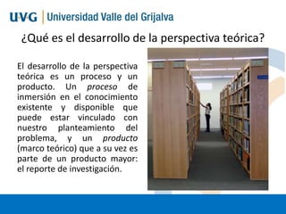 ¿Qué es el desarrollo de la perspectiva teórica?
El desarrollo de la perspectiva
teórica es un proceso y un
producto. Un proceso de
inmersión en el conocimiento
existente y disponible que
puede estar vinculado con
nuestro planteamiento del
problema, y un producto
(marco teórico) que a su vez es
parte de un producto mayor:
el reporte de investigación.

 