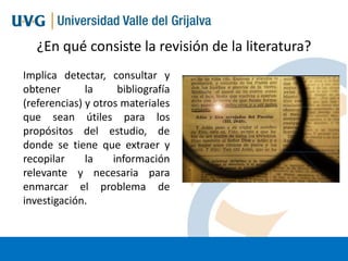 ¿En qué consiste la revisión de la literatura?
Implica detectar, consultar y
obtener
la
bibliografía
(referencias) y otros materiales
que sean útiles para los
propósitos del estudio, de
donde se tiene que extraer y
recopilar
la
información
relevante y necesaria para
enmarcar el problema de
investigación.

 