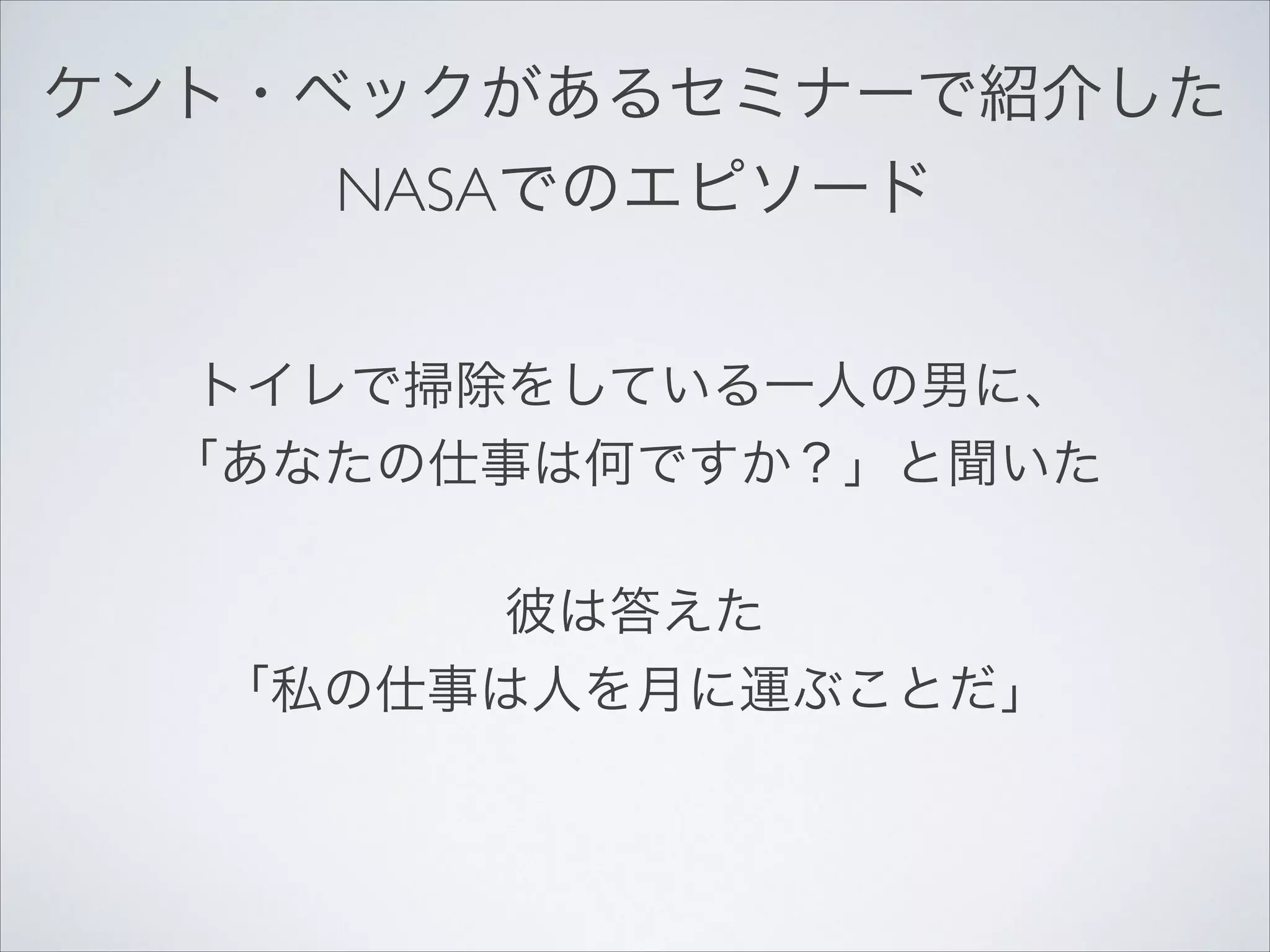 ケント・ベックがあるセミナーで紹介した!
NASAでのエピソード
トイレで掃除をしている一人の男に、!
「あなたの仕事は何ですか？」と聞いた!
彼は答えた!
「私の仕事は人を月に運ぶことだ」

 