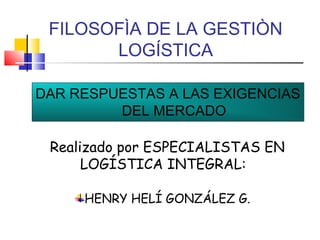 FILOSOFÌA DE LA GESTIÒN
LOGÍSTICA
DAR RESPUESTAS A LAS EXIGENCIAS
DEL MERCADO
Realizado por ESPECIALISTAS EN
LOGÍSTICA INTEGRAL:
HENRY HELÍ GONZÁLEZ G.

 