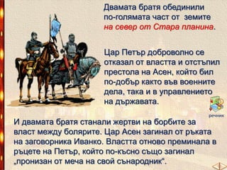Двамата братя обединили
по-голямата част от земите
на север от Стара планина.
Цар Петър доброволно се
отказал от властта и отстъпил
престола на Асен, който бил
по-добър както във военните
дела, така и в управлението
на държавата.
речник

И двамата братя станали жертви на борбите за
власт между болярите. Цар Асен загинал от ръката
на заговорника Иванко. Властта отново преминала в
ръцете на Петър, който по-късно също загинал
„пронизан от меча на свой сънародник―.

 
